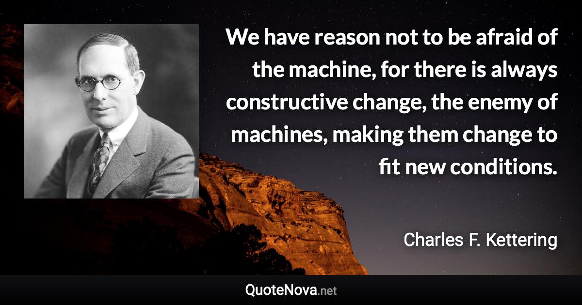 We have reason not to be afraid of the machine, for there is always constructive change, the enemy of machines, making them change to fit new conditions. - Charles F. Kettering quote