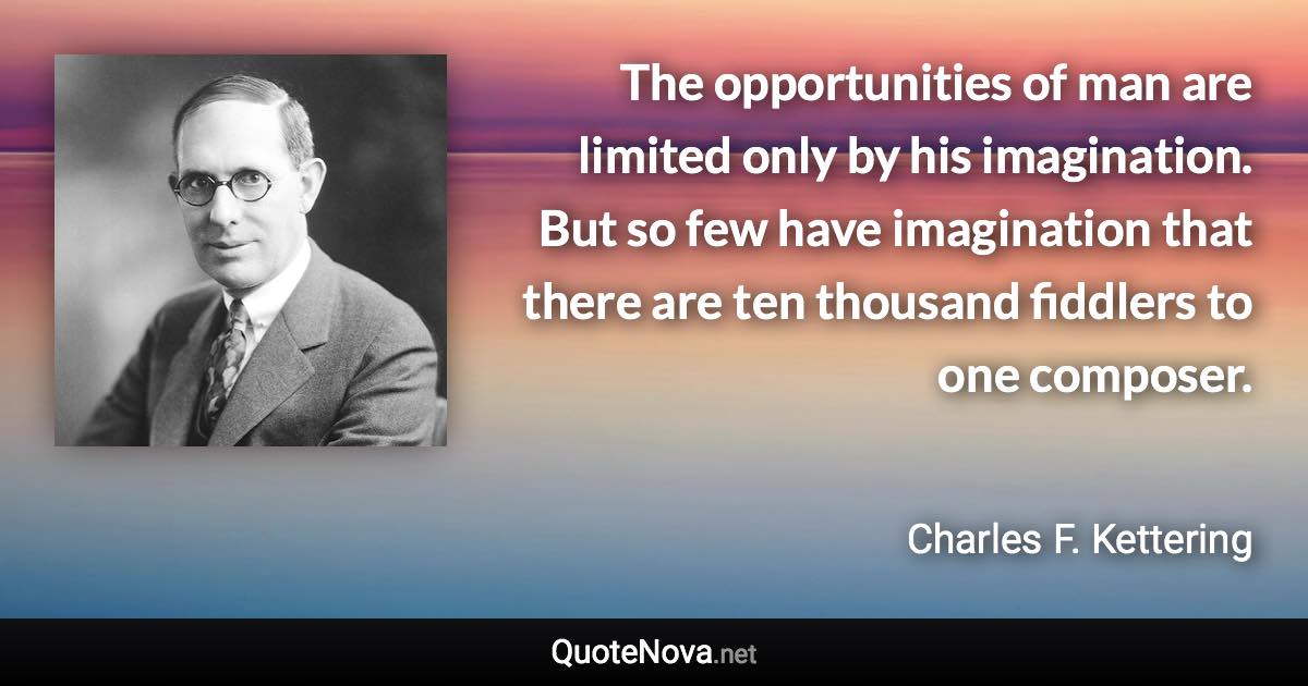 The opportunities of man are limited only by his imagination. But so few have imagination that there are ten thousand fiddlers to one composer. - Charles F. Kettering quote