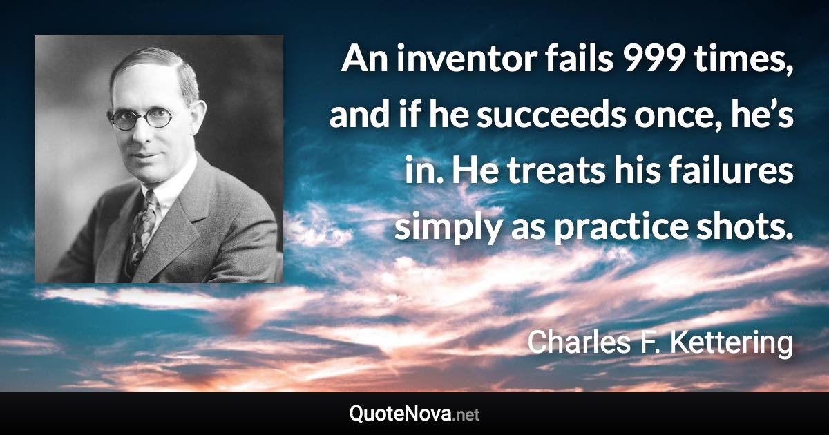An inventor fails 999 times, and if he succeeds once, he’s in. He treats his failures simply as practice shots. - Charles F. Kettering quote