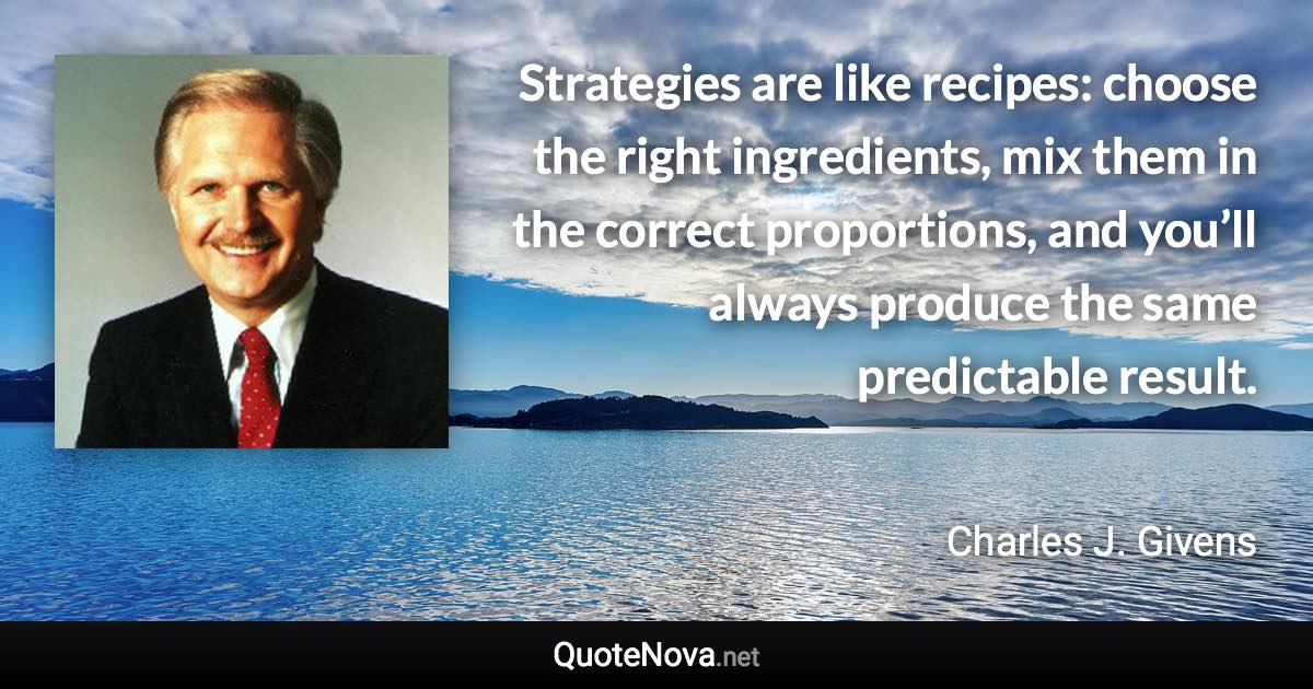 Strategies are like recipes: choose the right ingredients, mix them in the correct proportions, and you’ll always produce the same predictable result. - Charles J. Givens quote
