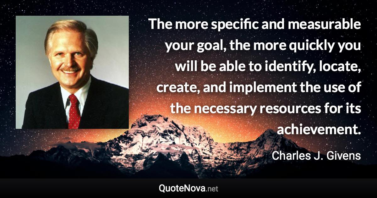 The more specific and measurable your goal, the more quickly you will be able to identify, locate, create, and implement the use of the necessary resources for its achievement. - Charles J. Givens quote