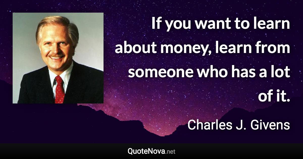 If you want to learn about money, learn from someone who has a lot of it. - Charles J. Givens quote