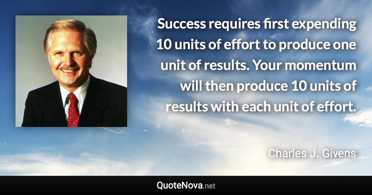 Success requires first expending 10 units of effort to produce one unit of results. Your momentum will then produce 10 units of results with each unit of effort. - Charles J. Givens quote
