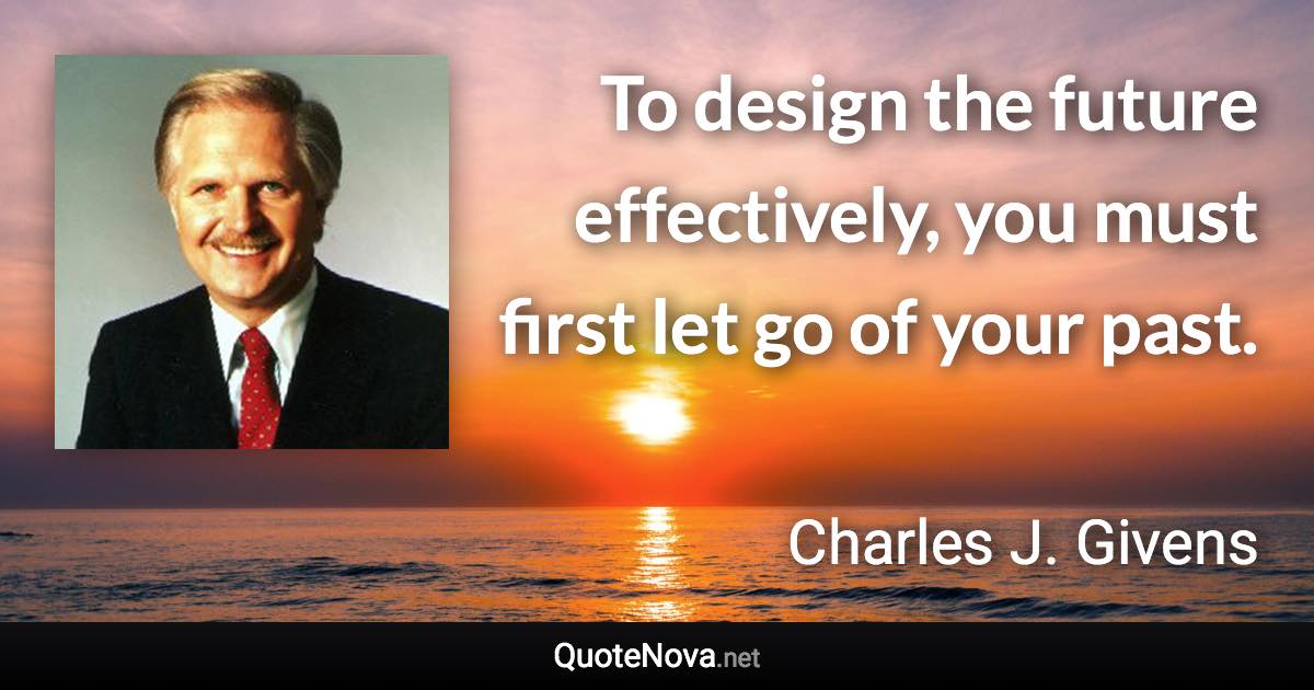 To design the future effectively, you must first let go of your past. - Charles J. Givens quote