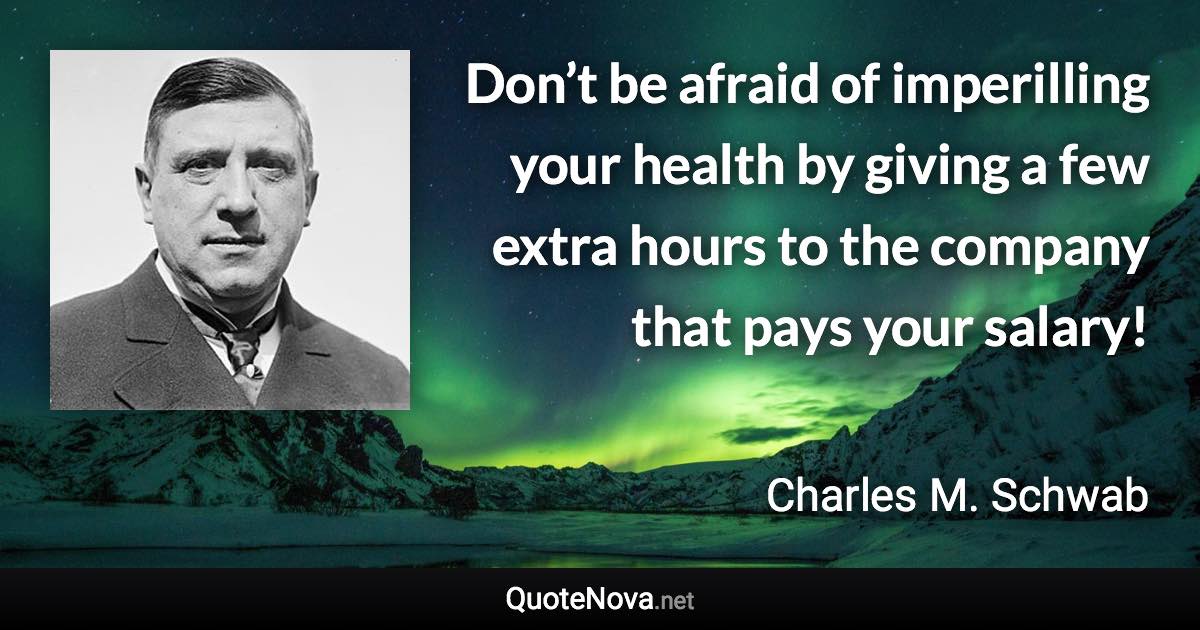 Don’t be afraid of imperilling your health by giving a few extra hours to the company that pays your salary! - Charles M. Schwab quote