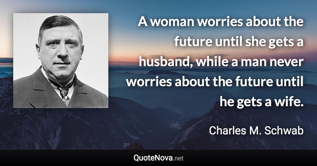 A woman worries about the future until she gets a husband, while a man never worries about the future until he gets a wife. - Charles M. Schwab quote
