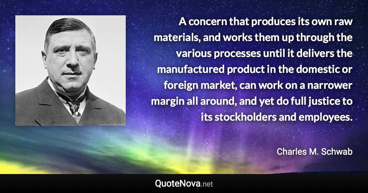 A concern that produces its own raw materials, and works them up through the various processes until it delivers the manufactured product in the domestic or foreign market, can work on a narrower margin all around, and yet do full justice to its stockholders and employees. - Charles M. Schwab quote