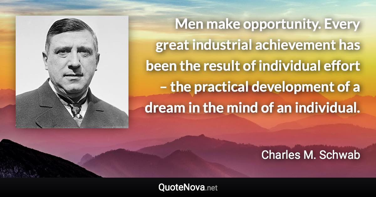 Men make opportunity. Every great industrial achievement has been the result of individual effort – the practical development of a dream in the mind of an individual. - Charles M. Schwab quote