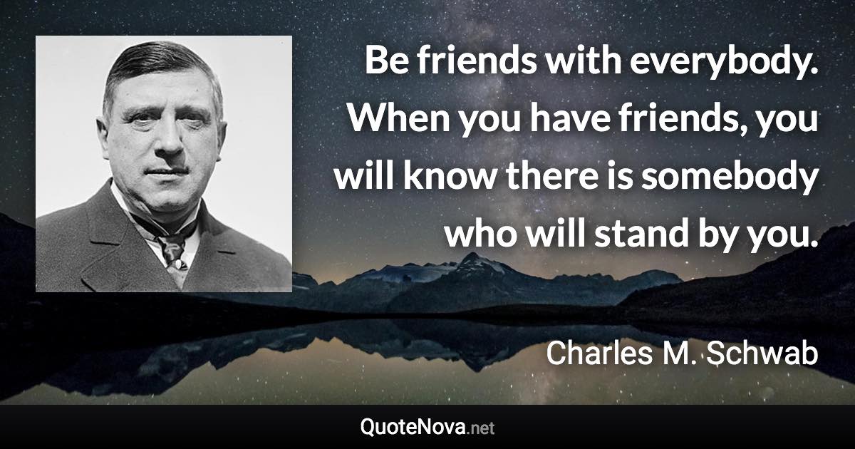 Be friends with everybody. When you have friends, you will know there is somebody who will stand by you. - Charles M. Schwab quote