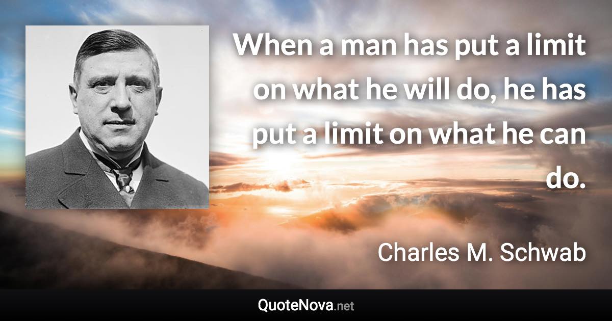 When a man has put a limit on what he will do, he has put a limit on what he can do. - Charles M. Schwab quote