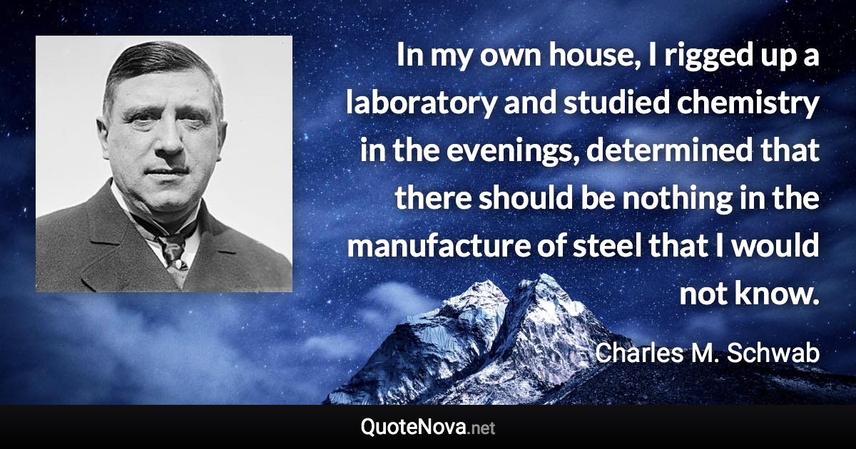 In my own house, I rigged up a laboratory and studied chemistry in the evenings, determined that there should be nothing in the manufacture of steel that I would not know. - Charles M. Schwab quote