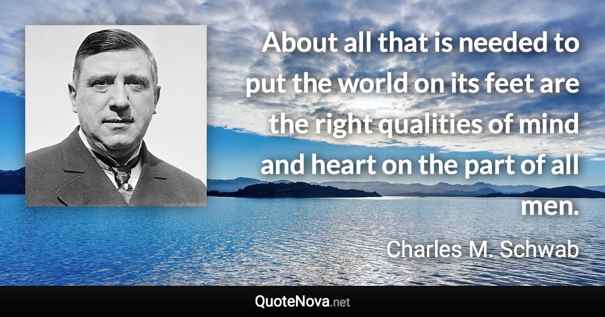 About all that is needed to put the world on its feet are the right qualities of mind and heart on the part of all men. - Charles M. Schwab quote