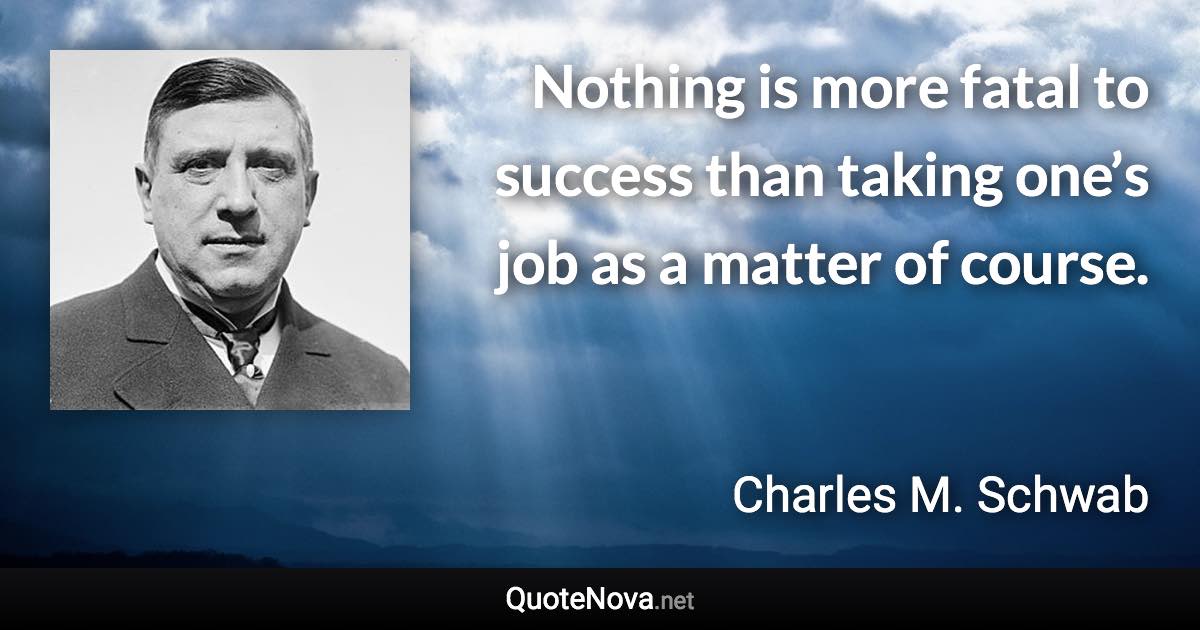 Nothing is more fatal to success than taking one’s job as a matter of course. - Charles M. Schwab quote