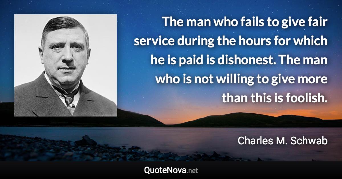 The man who fails to give fair service during the hours for which he is paid is dishonest. The man who is not willing to give more than this is foolish. - Charles M. Schwab quote