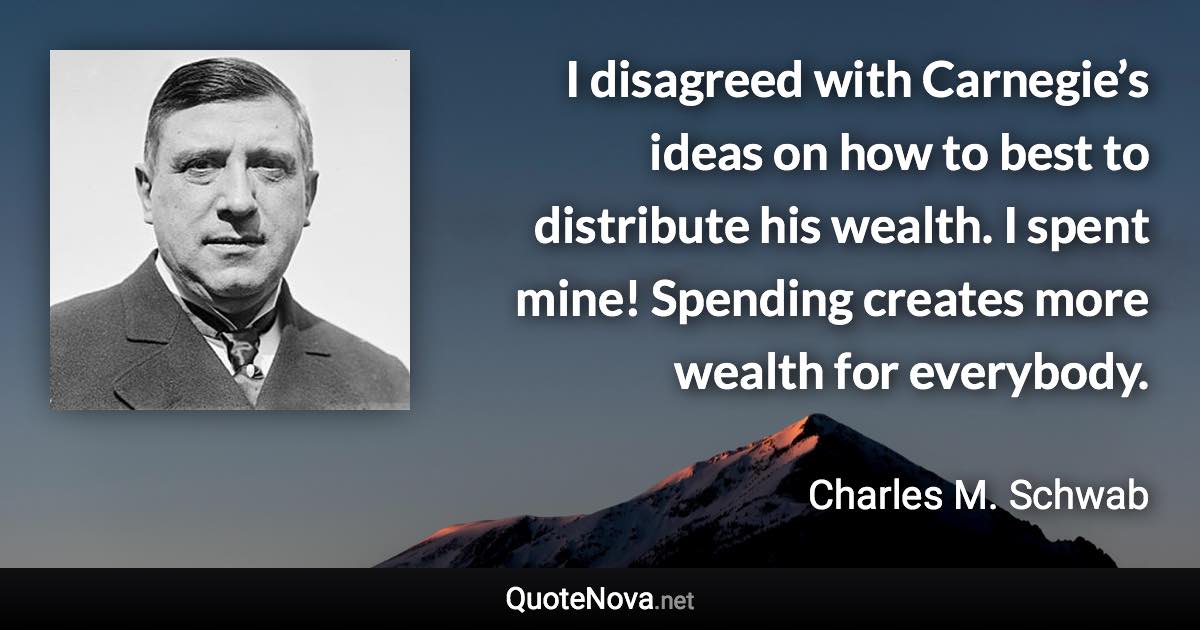 I disagreed with Carnegie’s ideas on how to best to distribute his wealth. I spent mine! Spending creates more wealth for everybody. - Charles M. Schwab quote