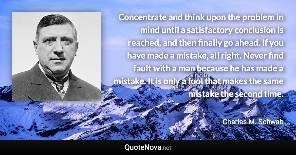 Concentrate and think upon the problem in mind until a satisfactory conclusion is reached, and then finally go ahead. If you have made a mistake, all right. Never find fault with a man because he has made a mistake. It is only a fool that makes the same mistake the second time. - Charles M. Schwab quote