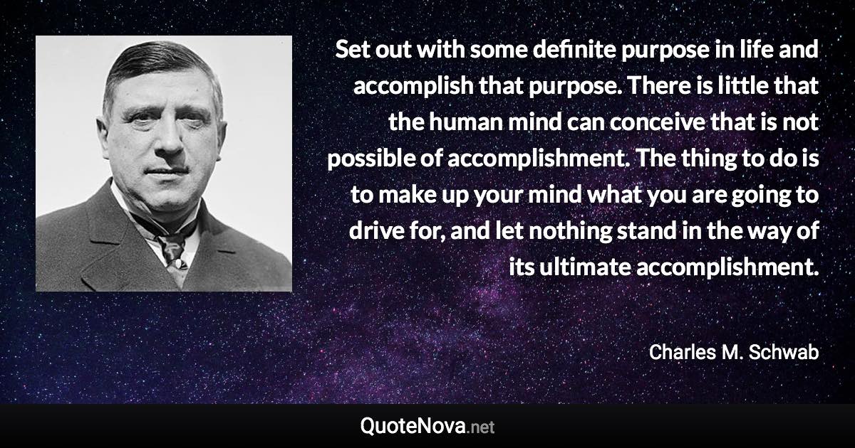 Set out with some definite purpose in life and accomplish that purpose. There is little that the human mind can conceive that is not possible of accomplishment. The thing to do is to make up your mind what you are going to drive for, and let nothing stand in the way of its ultimate accomplishment. - Charles M. Schwab quote