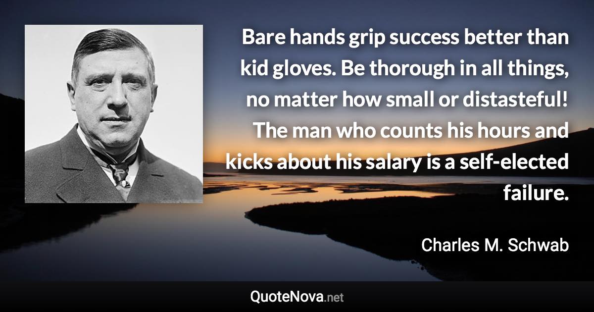 Bare hands grip success better than kid gloves. Be thorough in all things, no matter how small or distasteful! The man who counts his hours and kicks about his salary is a self-elected failure. - Charles M. Schwab quote