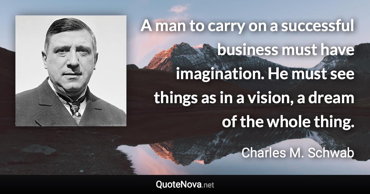 A man to carry on a successful business must have imagination. He must see things as in a vision, a dream of the whole thing. - Charles M. Schwab quote
