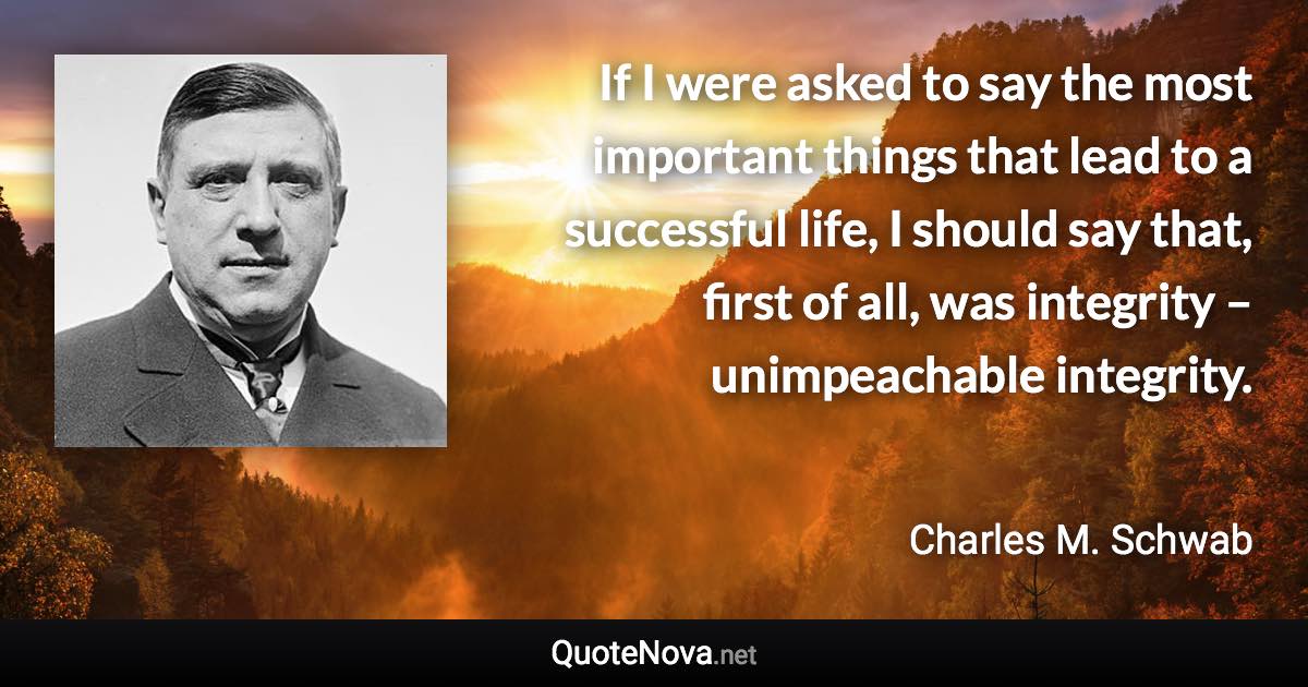 If I were asked to say the most important things that lead to a successful life, I should say that, first of all, was integrity – unimpeachable integrity. - Charles M. Schwab quote