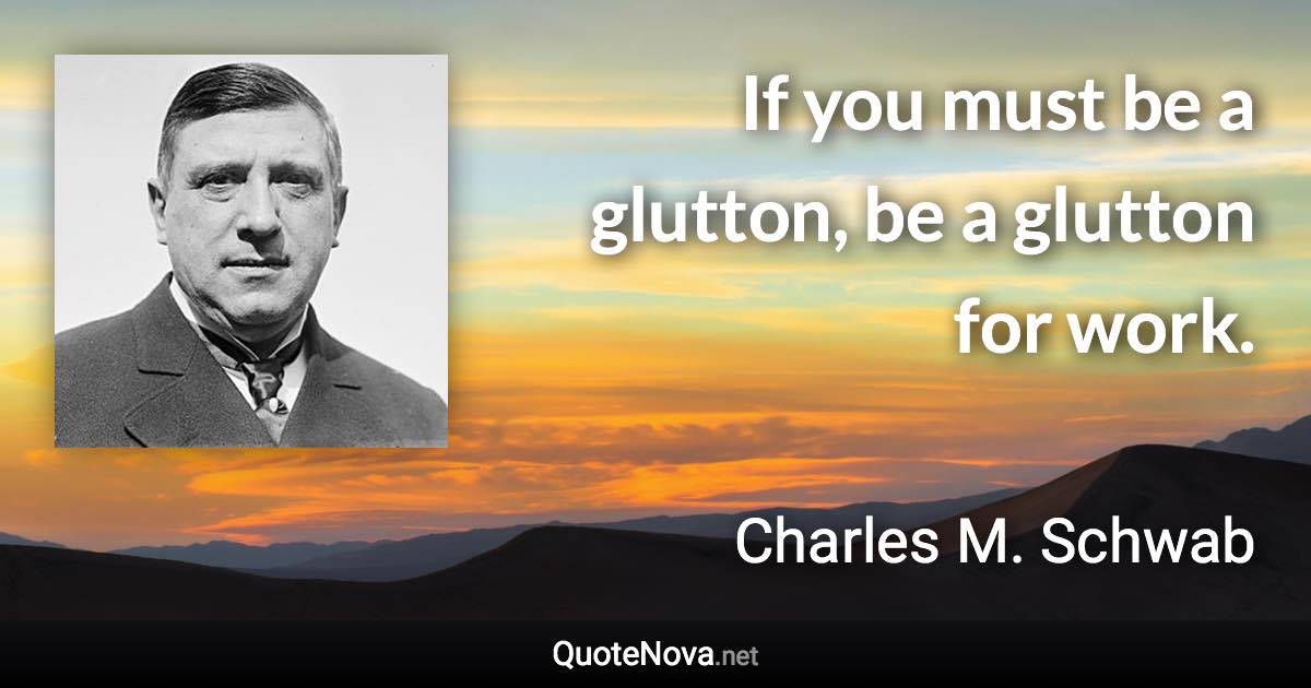 If you must be a glutton, be a glutton for work. - Charles M. Schwab quote