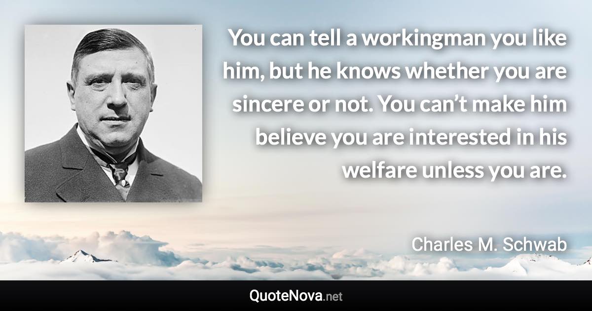 You can tell a workingman you like him, but he knows whether you are sincere or not. You can’t make him believe you are interested in his welfare unless you are. - Charles M. Schwab quote