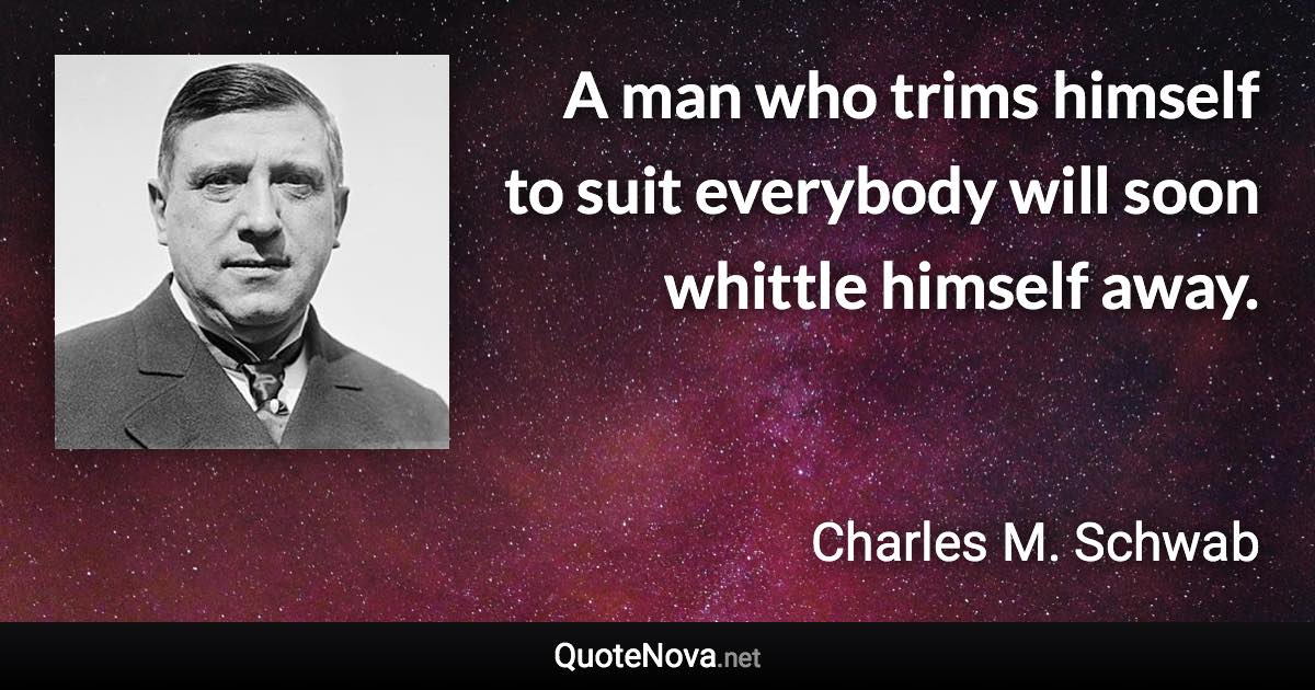 A man who trims himself to suit everybody will soon whittle himself away. - Charles M. Schwab quote