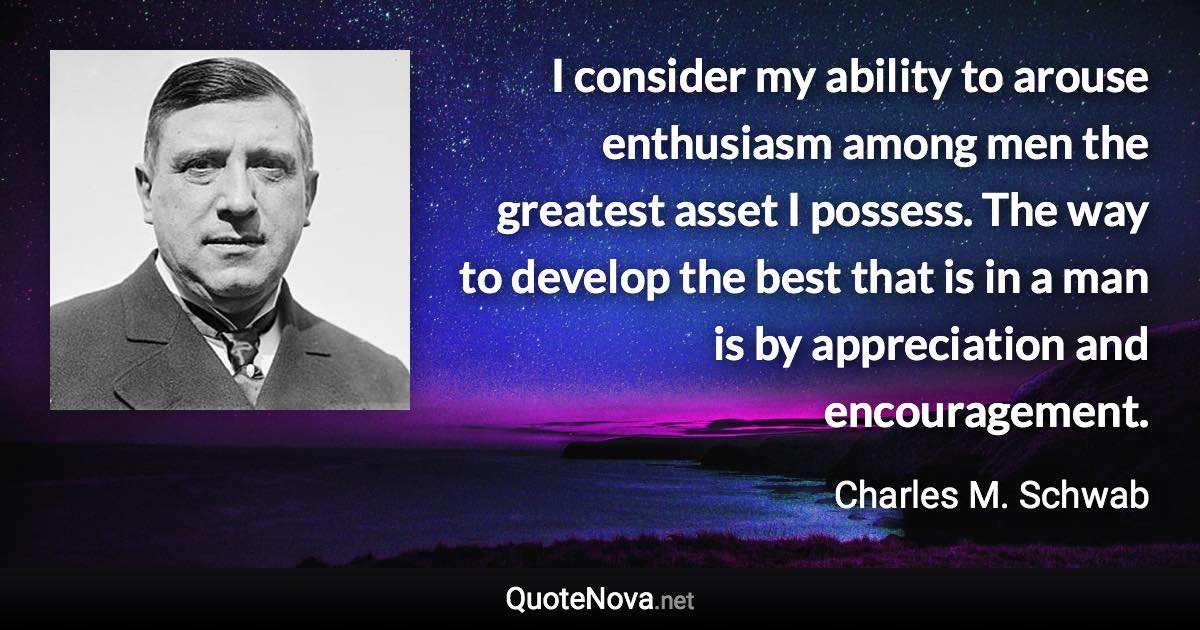 I consider my ability to arouse enthusiasm among men the greatest asset I possess. The way to develop the best that is in a man is by appreciation and encouragement. - Charles M. Schwab quote