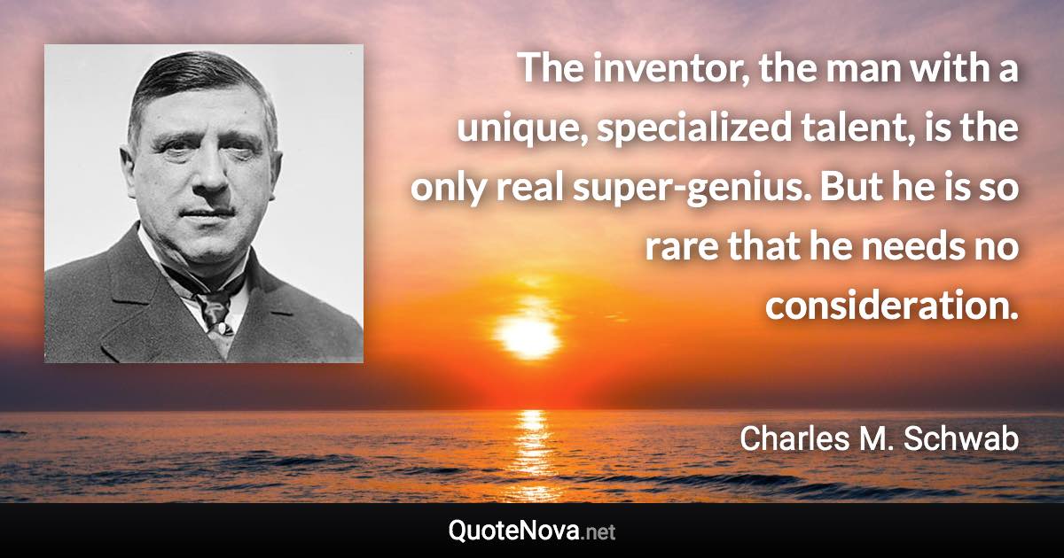 The inventor, the man with a unique, specialized talent, is the only real super-genius. But he is so rare that he needs no consideration. - Charles M. Schwab quote