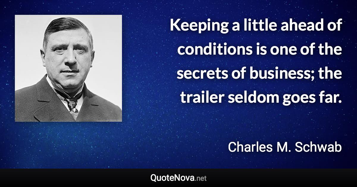 Keeping a little ahead of conditions is one of the secrets of business; the trailer seldom goes far. - Charles M. Schwab quote