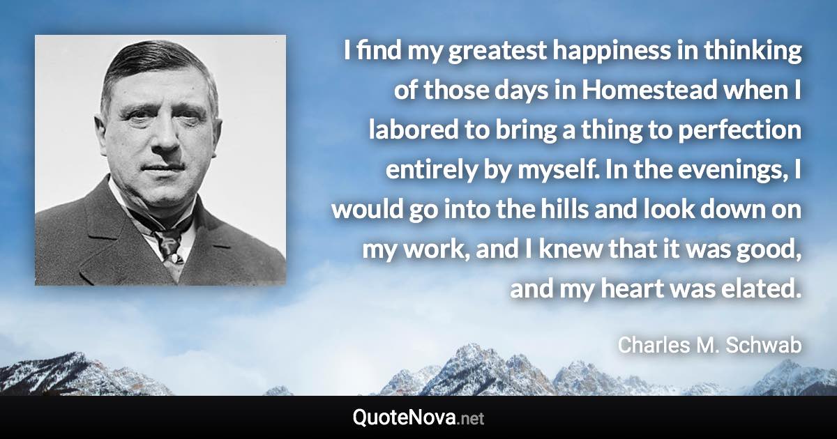 I find my greatest happiness in thinking of those days in Homestead when I labored to bring a thing to perfection entirely by myself. In the evenings, I would go into the hills and look down on my work, and I knew that it was good, and my heart was elated. - Charles M. Schwab quote