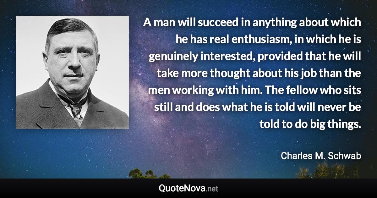 A man will succeed in anything about which he has real enthusiasm, in which he is genuinely interested, provided that he will take more thought about his job than the men working with him. The fellow who sits still and does what he is told will never be told to do big things. - Charles M. Schwab quote