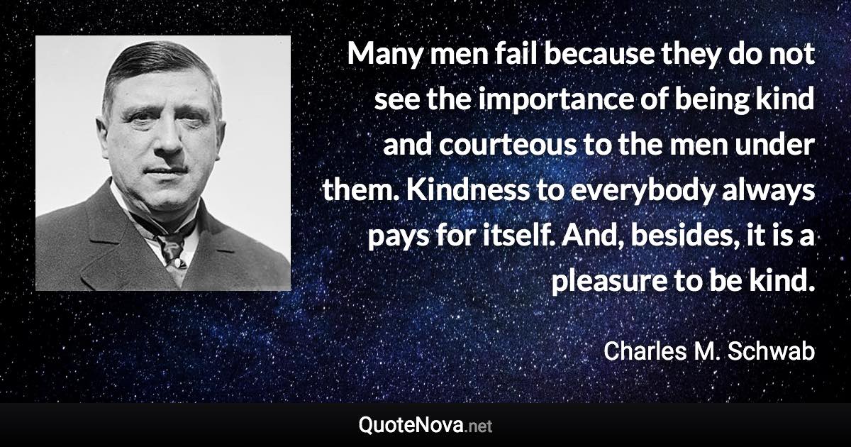 Many men fail because they do not see the importance of being kind and courteous to the men under them. Kindness to everybody always pays for itself. And, besides, it is a pleasure to be kind. - Charles M. Schwab quote