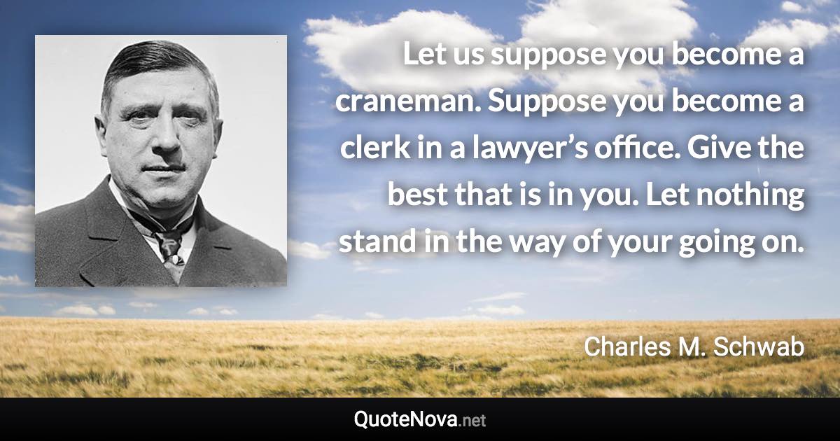 Let us suppose you become a craneman. Suppose you become a clerk in a lawyer’s office. Give the best that is in you. Let nothing stand in the way of your going on. - Charles M. Schwab quote