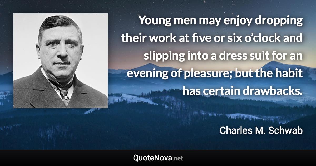 Young men may enjoy dropping their work at five or six o’clock and slipping into a dress suit for an evening of pleasure; but the habit has certain drawbacks. - Charles M. Schwab quote