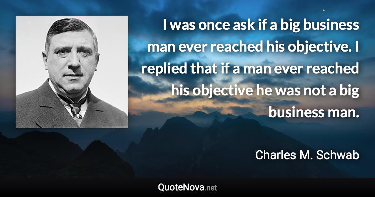 I was once ask if a big business man ever reached his objective. I replied that if a man ever reached his objective he was not a big business man. - Charles M. Schwab quote