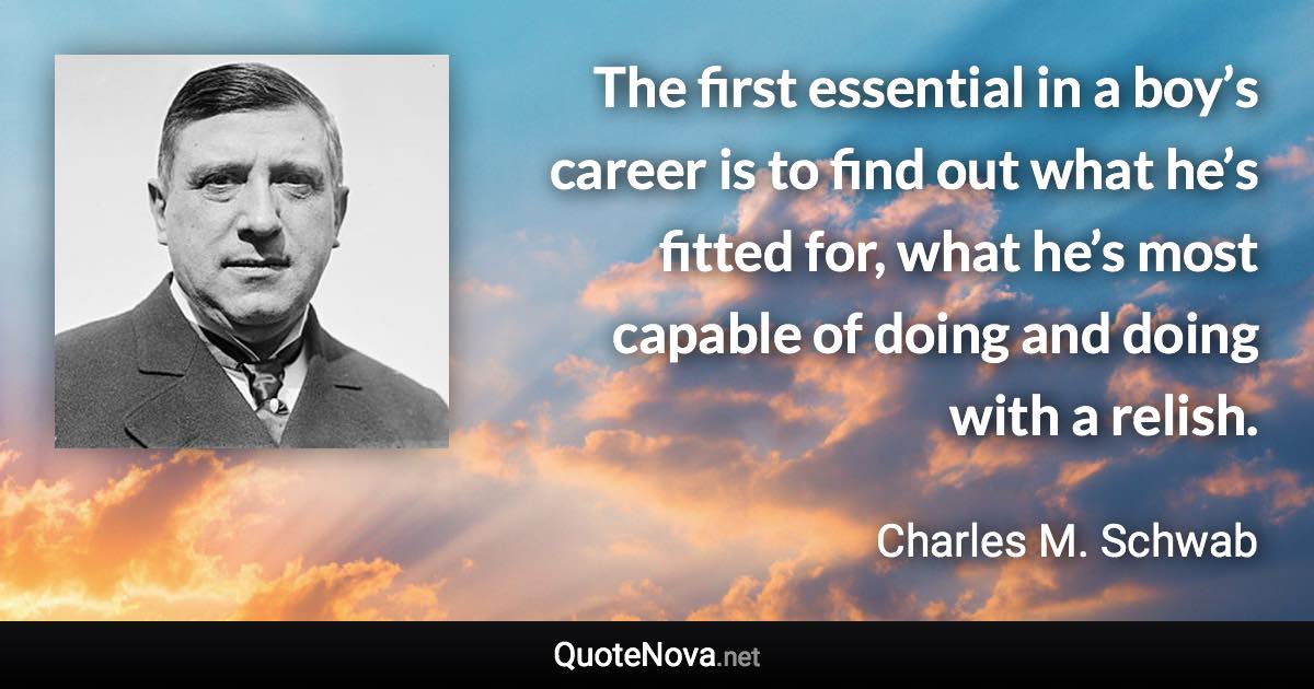 The first essential in a boy’s career is to find out what he’s fitted for, what he’s most capable of doing and doing with a relish. - Charles M. Schwab quote