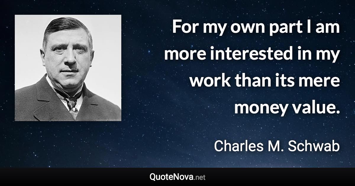 For my own part I am more interested in my work than its mere money value. - Charles M. Schwab quote