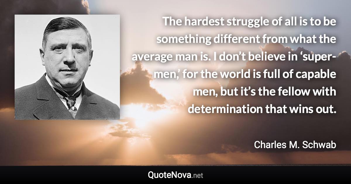 The hardest struggle of all is to be something different from what the average man is. I don’t believe in ‘super-men,’ for the world is full of capable men, but it’s the fellow with determination that wins out. - Charles M. Schwab quote