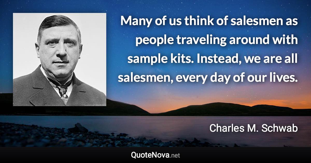 Many of us think of salesmen as people traveling around with sample kits. Instead, we are all salesmen, every day of our lives. - Charles M. Schwab quote