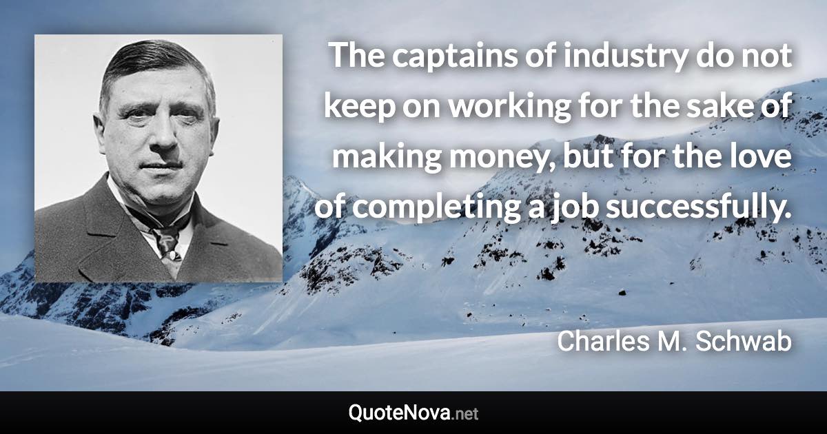 The captains of industry do not keep on working for the sake of making money, but for the love of completing a job successfully. - Charles M. Schwab quote