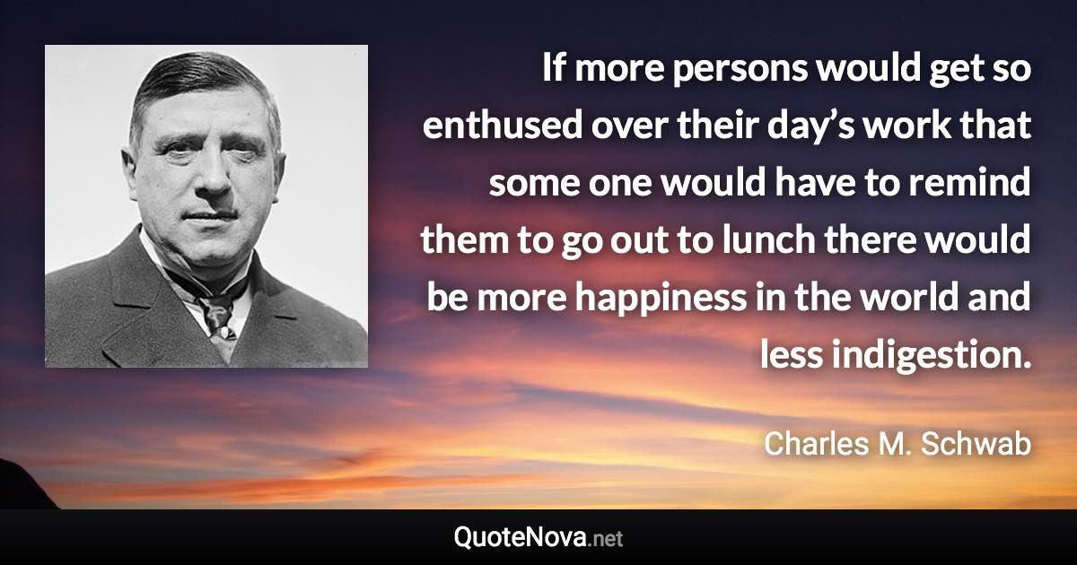 If more persons would get so enthused over their day’s work that some one would have to remind them to go out to lunch there would be more happiness in the world and less indigestion. - Charles M. Schwab quote