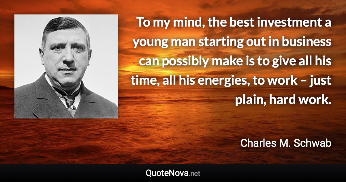 To my mind, the best investment a young man starting out in business can possibly make is to give all his time, all his energies, to work – just plain, hard work. - Charles M. Schwab quote