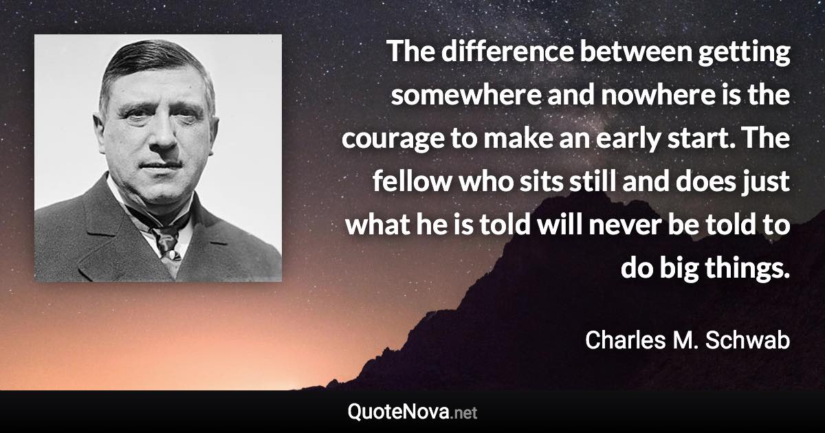 The difference between getting somewhere and nowhere is the courage to make an early start. The fellow who sits still and does just what he is told will never be told to do big things. - Charles M. Schwab quote