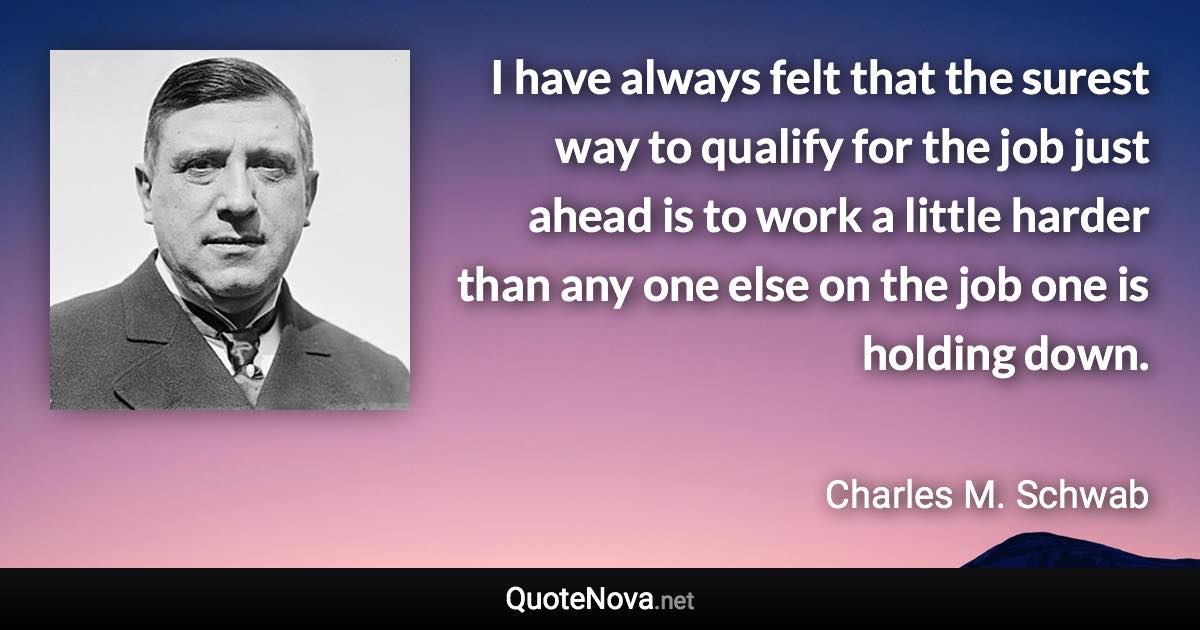 I have always felt that the surest way to qualify for the job just ahead is to work a little harder than any one else on the job one is holding down. - Charles M. Schwab quote
