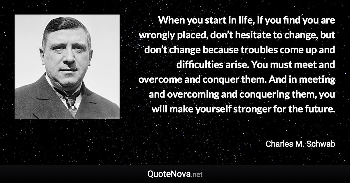 When you start in life, if you find you are wrongly placed, don’t hesitate to change, but don’t change because troubles come up and difficulties arise. You must meet and overcome and conquer them. And in meeting and overcoming and conquering them, you will make yourself stronger for the future. - Charles M. Schwab quote