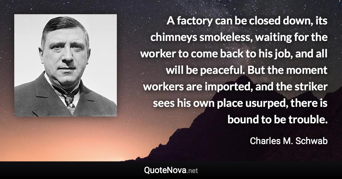 A factory can be closed down, its chimneys smokeless, waiting for the worker to come back to his job, and all will be peaceful. But the moment workers are imported, and the striker sees his own place usurped, there is bound to be trouble. - Charles M. Schwab quote