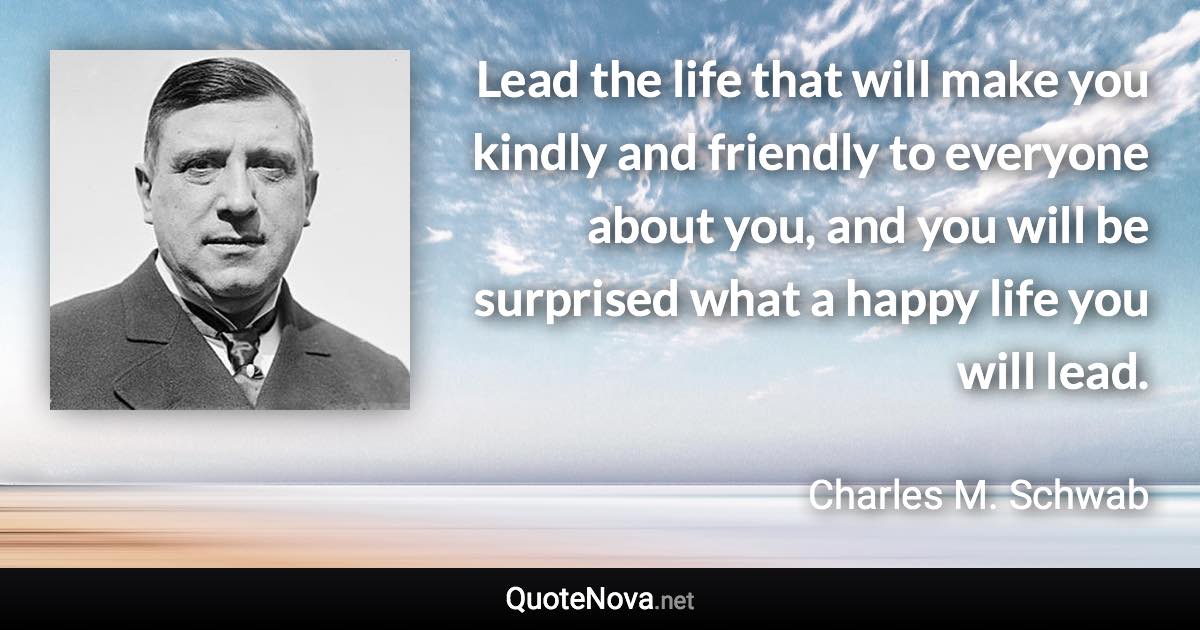 Lead the life that will make you kindly and friendly to everyone about you, and you will be surprised what a happy life you will lead. - Charles M. Schwab quote