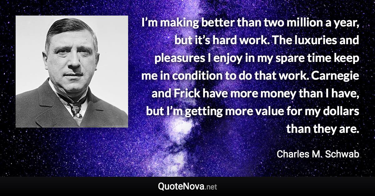 I’m making better than two million a year, but it’s hard work. The luxuries and pleasures I enjoy in my spare time keep me in condition to do that work. Carnegie and Frick have more money than I have, but I’m getting more value for my dollars than they are. - Charles M. Schwab quote