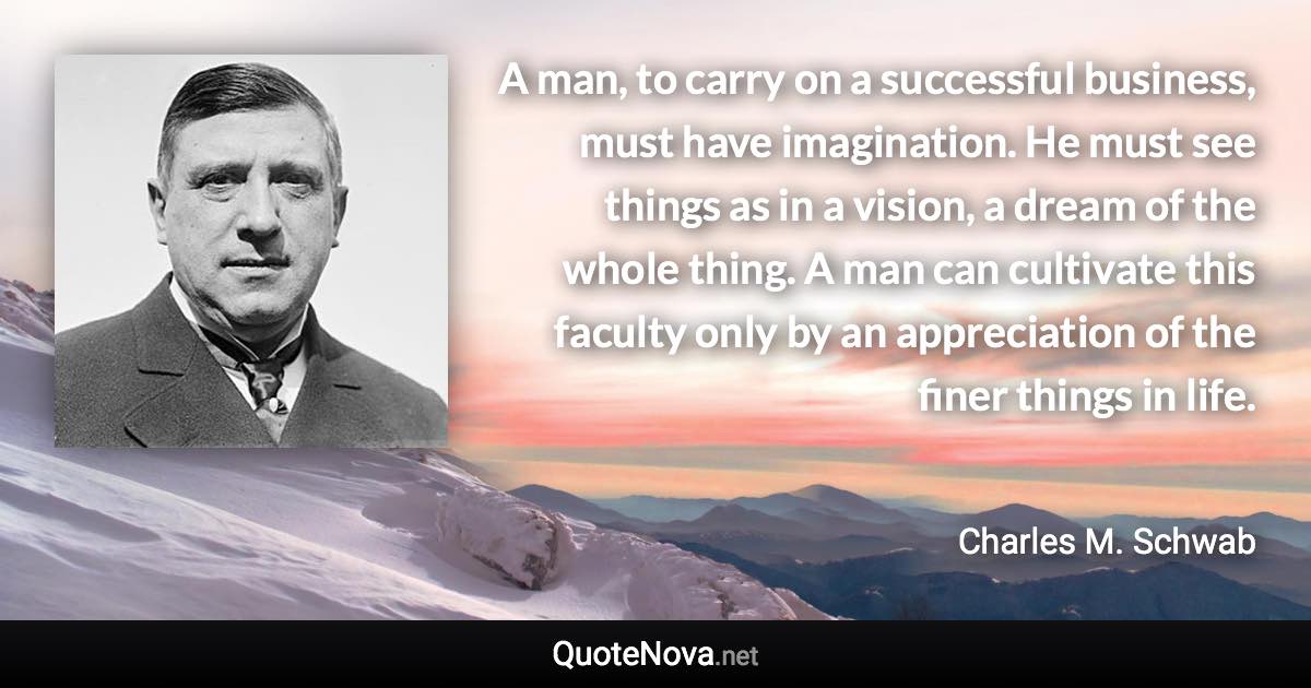 A man, to carry on a successful business, must have imagination. He must see things as in a vision, a dream of the whole thing. A man can cultivate this faculty only by an appreciation of the finer things in life. - Charles M. Schwab quote